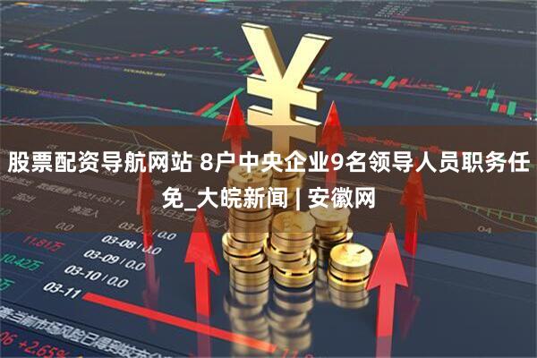 股票配资导航网站 8户中央企业9名领导人员职务任免_大皖新闻 | 安徽网
