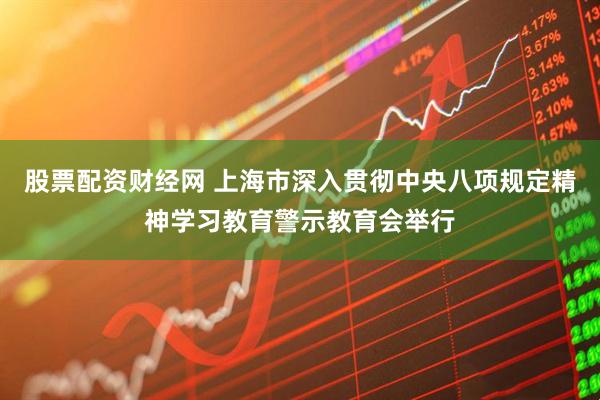 股票配资财经网 上海市深入贯彻中央八项规定精神学习教育警示教育会举行