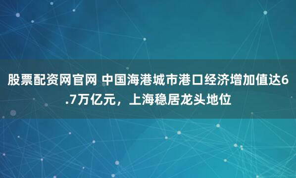 股票配资网官网 中国海港城市港口经济增加值达6.7万亿元，上海稳居龙头地位