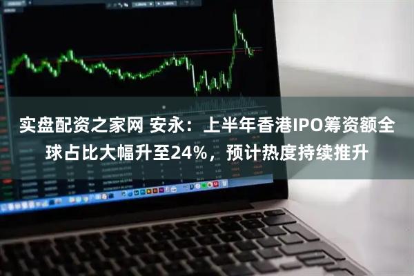 实盘配资之家网 安永：上半年香港IPO筹资额全球占比大幅升至24%，预计热度持续推升