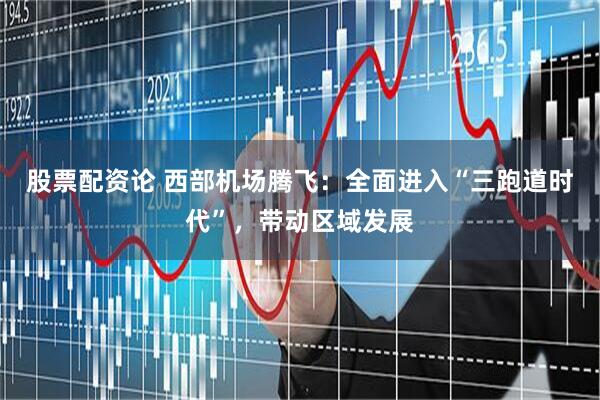 股票配资论 西部机场腾飞：全面进入“三跑道时代”，带动区域发展