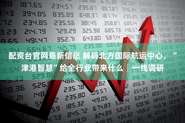 配资台官网最新信息 解码北方国际航运中心，“津港智慧”给全行业带来什么│一线调研