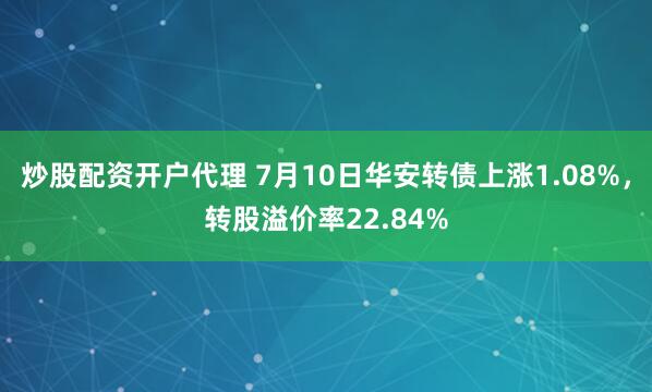 炒股配资开户代理 7月10日华安转债上涨1.08%，转股溢价率22.84%