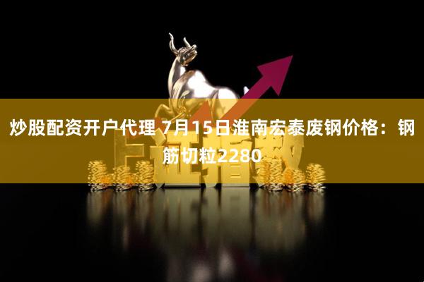 炒股配资开户代理 7月15日淮南宏泰废钢价格：钢筋切粒2280