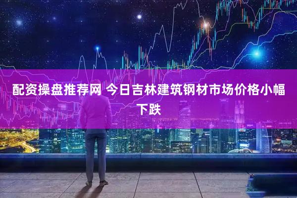 配资操盘推荐网 今日吉林建筑钢材市场价格小幅下跌
