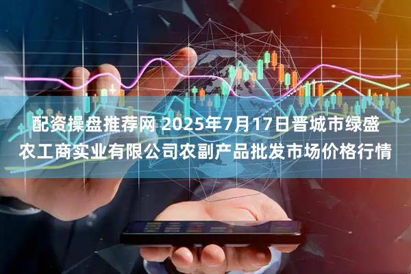 配资操盘推荐网 2025年7月17日晋城市绿盛农工商实业有限公司农副产品批发市场价格行情
