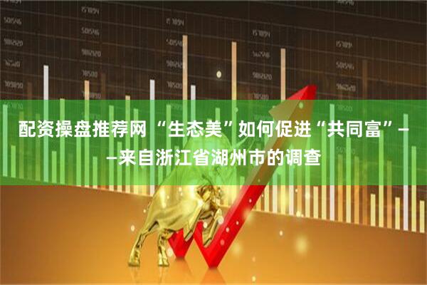 配资操盘推荐网 “生态美”如何促进“共同富”——来自浙江省湖州市的调查
