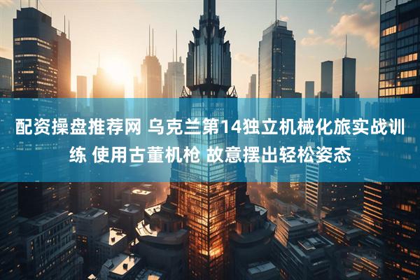 配资操盘推荐网 乌克兰第14独立机械化旅实战训练 使用古董机枪 故意摆出轻松姿态