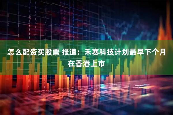 怎么配资买股票 报道：禾赛科技计划最早下个月在香港上市