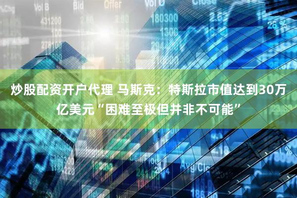 炒股配资开户代理 马斯克：特斯拉市值达到30万亿美元“困难至极但并非不可能”