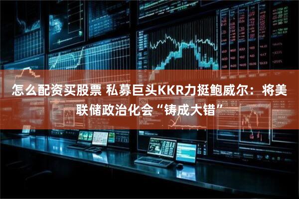怎么配资买股票 私募巨头KKR力挺鲍威尔：将美联储政治化会“铸成大错”