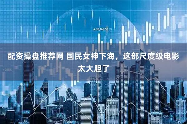配资操盘推荐网 国民女神下海，这部尺度级电影太大胆了