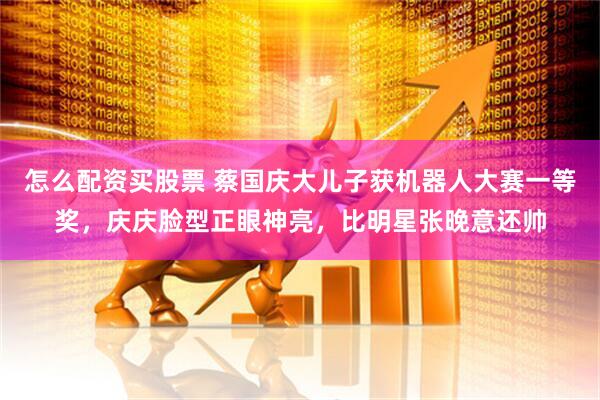 怎么配资买股票 蔡国庆大儿子获机器人大赛一等奖，庆庆脸型正眼神亮，比明星张晚意还帅