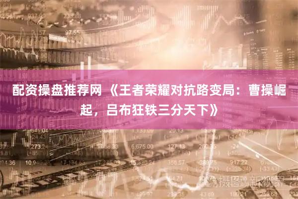 配资操盘推荐网 《王者荣耀对抗路变局：曹操崛起，吕布狂铁三分天下》
